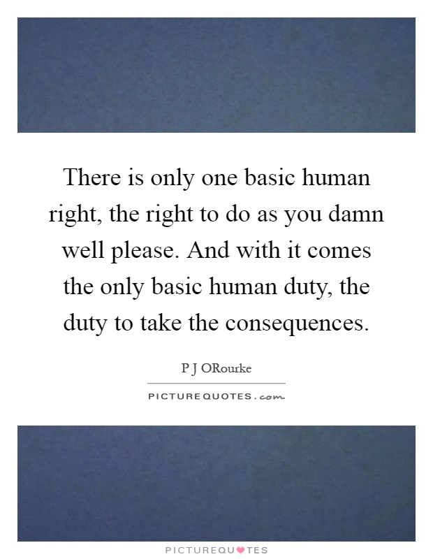 There is only one basic human right, the right to do as you damn well please. And with it comes the only basic human duty, the duty to take the consequences Picture Quote #1