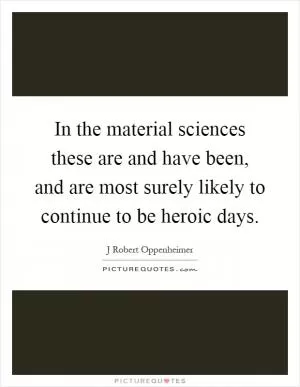 In the material sciences these are and have been, and are most surely likely to continue to be heroic days Picture Quote #1