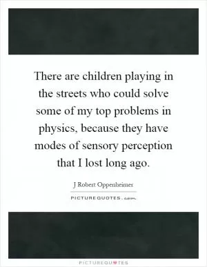 There are children playing in the streets who could solve some of my top problems in physics, because they have modes of sensory perception that I lost long ago Picture Quote #1
