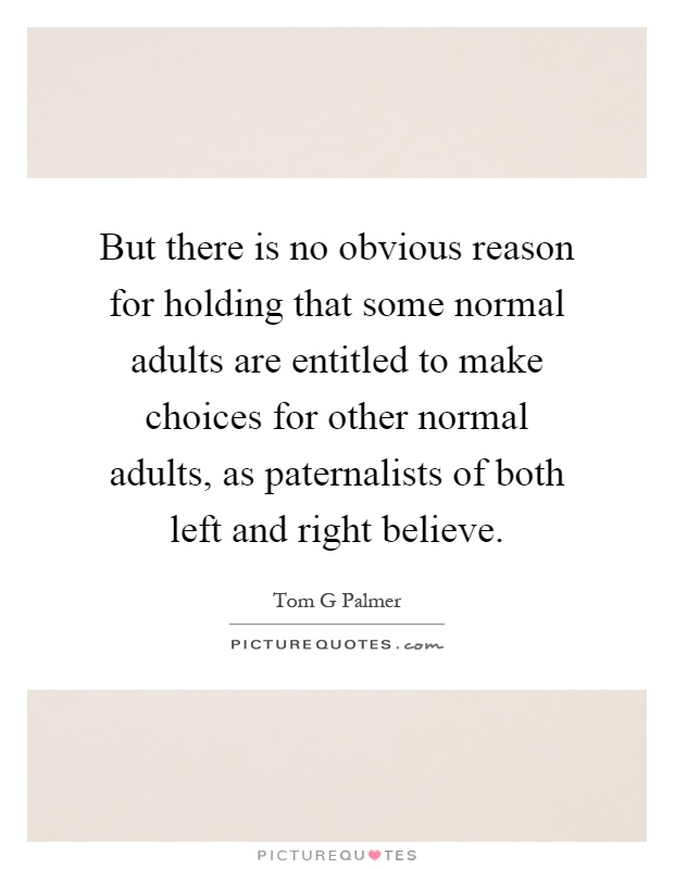 But there is no obvious reason for holding that some normal adults are entitled to make choices for other normal adults, as paternalists of both left and right believe Picture Quote #1