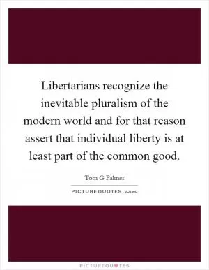 Libertarians recognize the inevitable pluralism of the modern world and for that reason assert that individual liberty is at least part of the common good Picture Quote #1