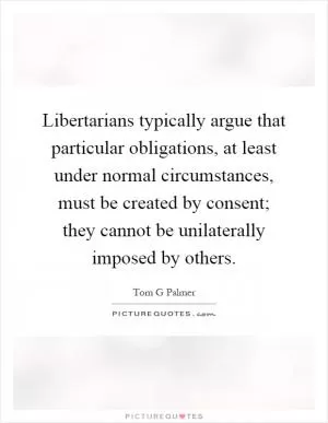 Libertarians typically argue that particular obligations, at least under normal circumstances, must be created by consent; they cannot be unilaterally imposed by others Picture Quote #1