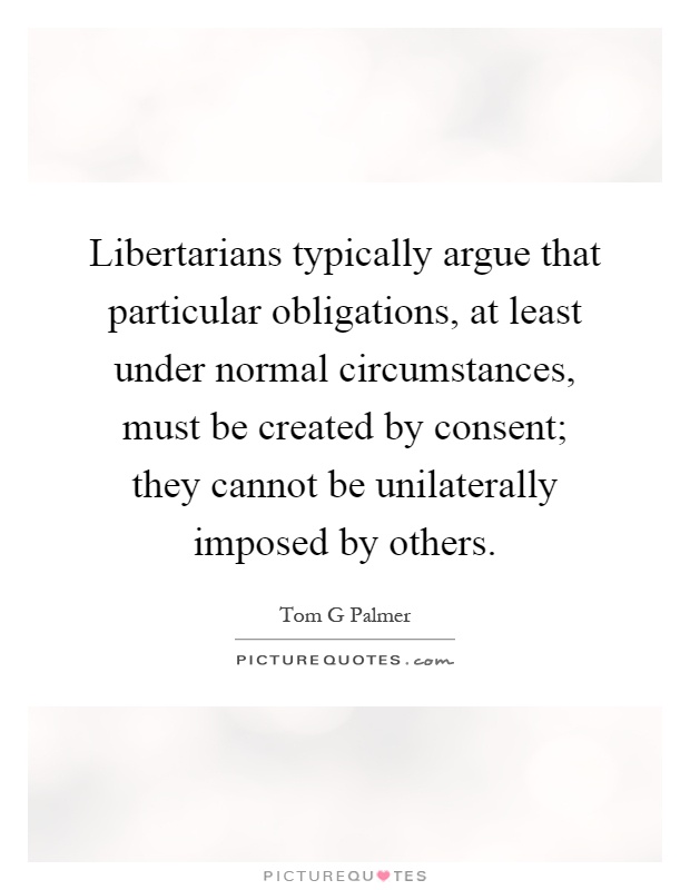 Libertarians typically argue that particular obligations, at least under normal circumstances, must be created by consent; they cannot be unilaterally imposed by others Picture Quote #1