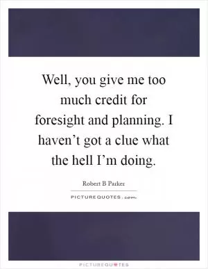 Well, you give me too much credit for foresight and planning. I haven’t got a clue what the hell I’m doing Picture Quote #1