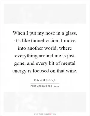 When I put my nose in a glass, it’s like tunnel vision. I move into another world, where everything around me is just gone, and every bit of mental energy is focused on that wine Picture Quote #1