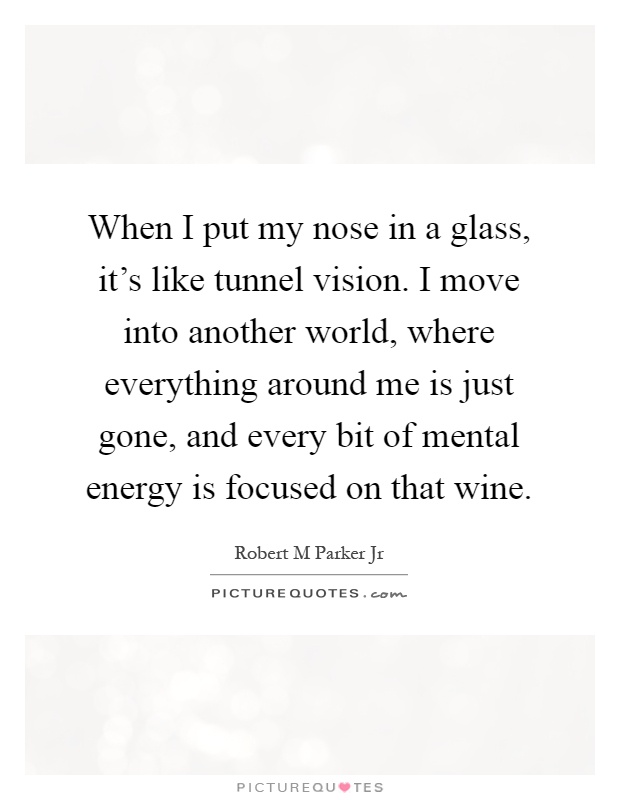 When I put my nose in a glass, it's like tunnel vision. I move into another world, where everything around me is just gone, and every bit of mental energy is focused on that wine Picture Quote #1