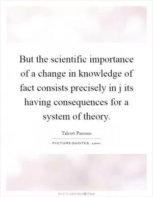 But the scientific importance of a change in knowledge of fact consists precisely in j its having consequences for a system of theory Picture Quote #1