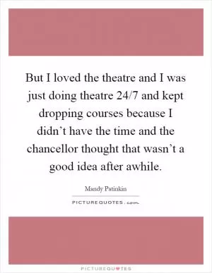 But I loved the theatre and I was just doing theatre 24/7 and kept dropping courses because I didn’t have the time and the chancellor thought that wasn’t a good idea after awhile Picture Quote #1
