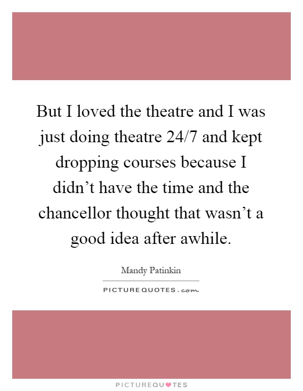 But I loved the theatre and I was just doing theatre 24/7 and kept dropping courses because I didn't have the time and the chancellor thought that wasn't a good idea after awhile Picture Quote #1
