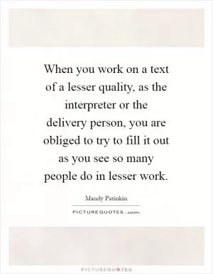 When you work on a text of a lesser quality, as the interpreter or the delivery person, you are obliged to try to fill it out as you see so many people do in lesser work Picture Quote #1