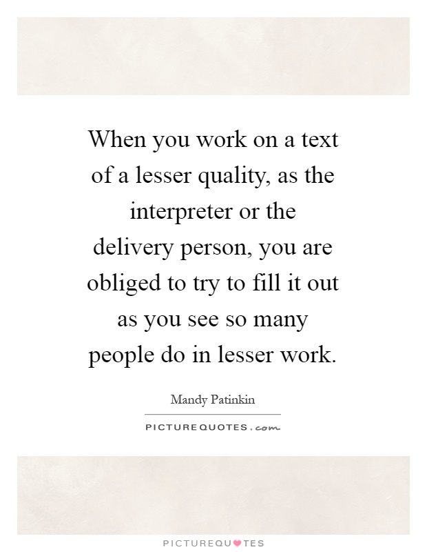 When you work on a text of a lesser quality, as the interpreter or the delivery person, you are obliged to try to fill it out as you see so many people do in lesser work Picture Quote #1