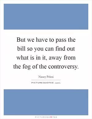 But we have to pass the bill so you can find out what is in it, away from the fog of the controversy Picture Quote #1