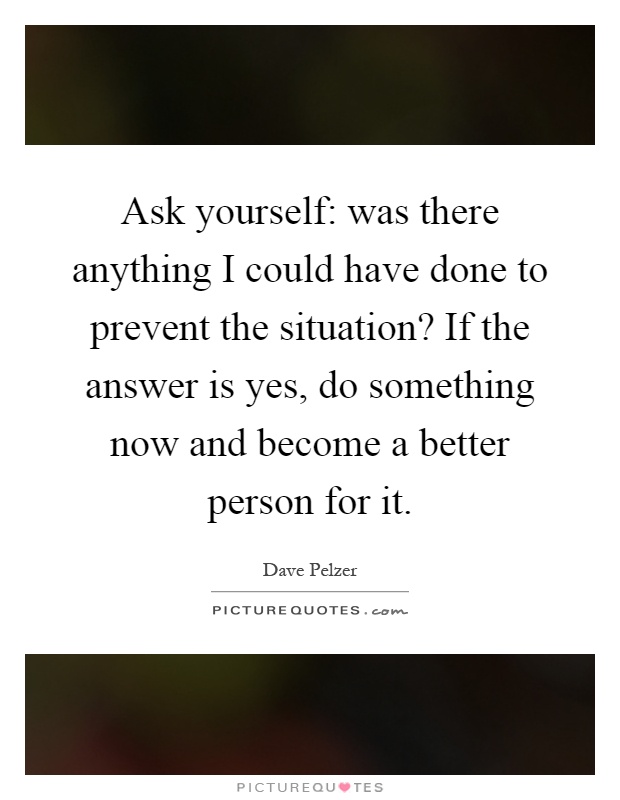 Ask yourself: was there anything I could have done to prevent the situation? If the answer is yes, do something now and become a better person for it Picture Quote #1