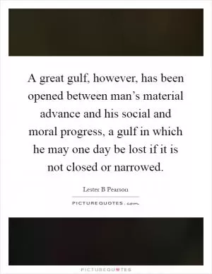 A great gulf, however, has been opened between man’s material advance and his social and moral progress, a gulf in which he may one day be lost if it is not closed or narrowed Picture Quote #1
