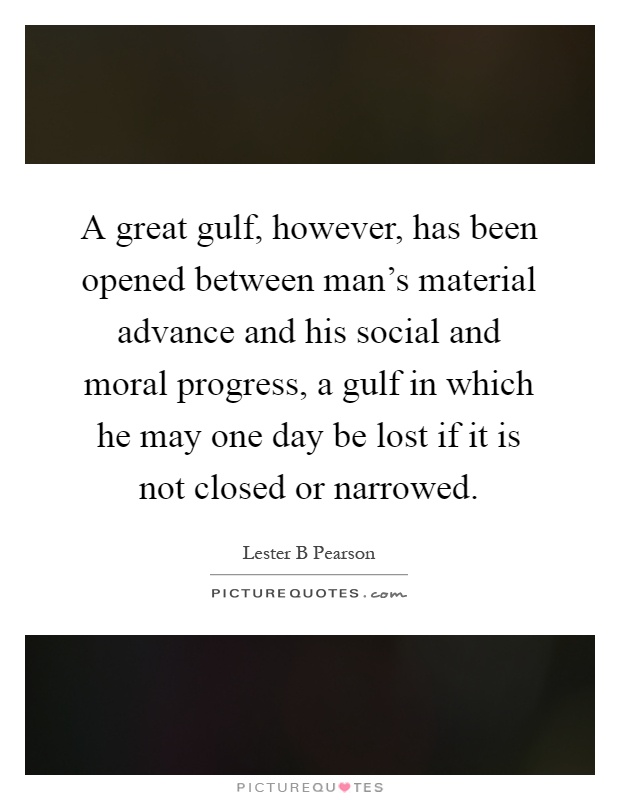 A great gulf, however, has been opened between man's material advance and his social and moral progress, a gulf in which he may one day be lost if it is not closed or narrowed Picture Quote #1