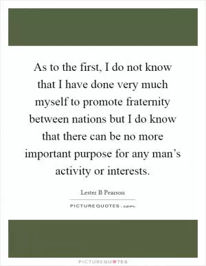 As to the first, I do not know that I have done very much myself to promote fraternity between nations but I do know that there can be no more important purpose for any man’s activity or interests Picture Quote #1
