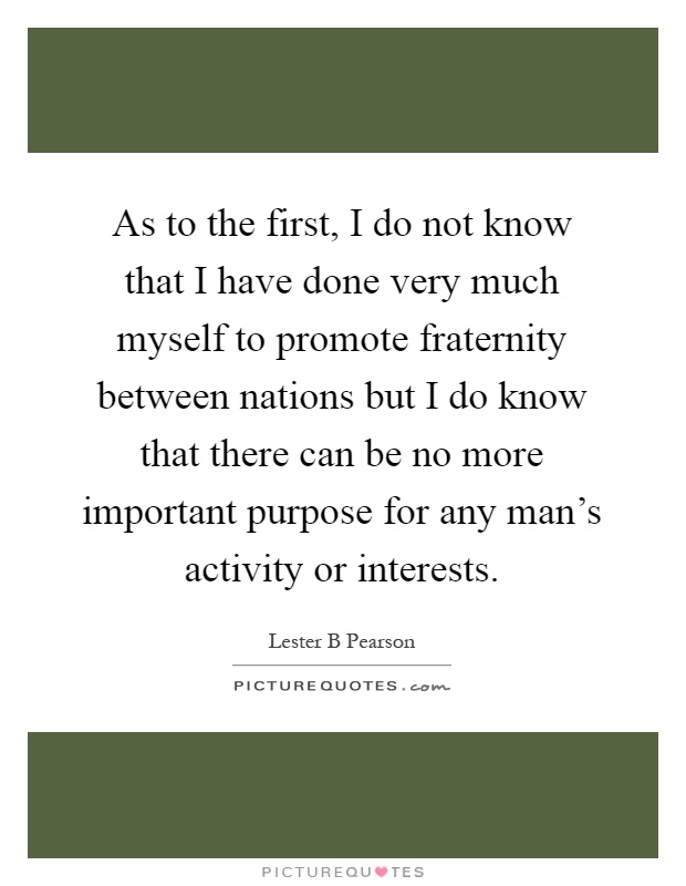 As to the first, I do not know that I have done very much myself to promote fraternity between nations but I do know that there can be no more important purpose for any man's activity or interests Picture Quote #1