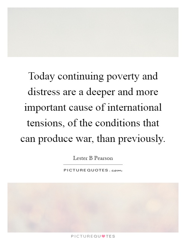 Today continuing poverty and distress are a deeper and more important cause of international tensions, of the conditions that can produce war, than previously Picture Quote #1