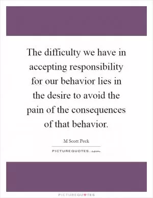 The difficulty we have in accepting responsibility for our behavior lies in the desire to avoid the pain of the consequences of that behavior Picture Quote #1
