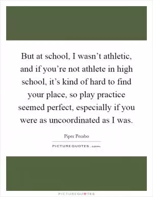 But at school, I wasn’t athletic, and if you’re not athlete in high school, it’s kind of hard to find your place, so play practice seemed perfect, especially if you were as uncoordinated as I was Picture Quote #1