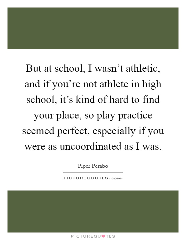 But at school, I wasn't athletic, and if you're not athlete in high school, it's kind of hard to find your place, so play practice seemed perfect, especially if you were as uncoordinated as I was Picture Quote #1