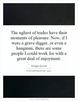 The ugliest of trades have their moments of pleasure. Now, if I were a grave digger, or even a hangman, there are some people I could work for with a great deal of enjoyment Picture Quote #1