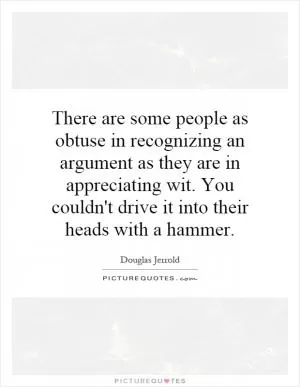 There are some people as obtuse in recognizing an argument as they are in appreciating wit. You couldn't drive it into their heads with a hammer Picture Quote #1