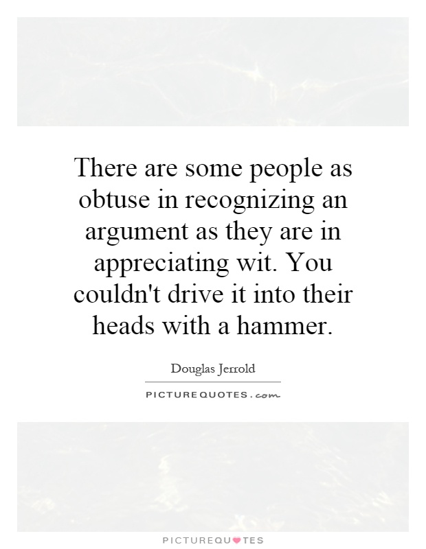 There are some people as obtuse in recognizing an argument as they are in appreciating wit. You couldn't drive it into their heads with a hammer Picture Quote #1