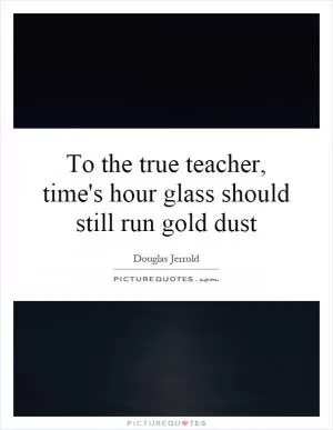 To the true teacher, time's hour glass should still run gold dust Picture Quote #1