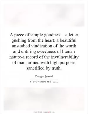 A piece of simple goodness - a letter gushing from the heart; a beautiful unstudied vindication of the worth and untiring sweetness of human nature-a record of the invulnerability of man, armed with high purpose, sanctified by truth Picture Quote #1