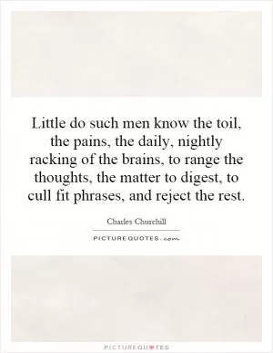Little do such men know the toil, the pains, the daily, nightly racking of the brains, to range the thoughts, the matter to digest, to cull fit phrases, and reject the rest Picture Quote #1