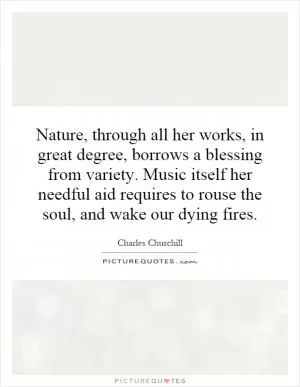 Nature, through all her works, in great degree, borrows a blessing from variety. Music itself her needful aid requires to rouse the soul, and wake our dying fires Picture Quote #1