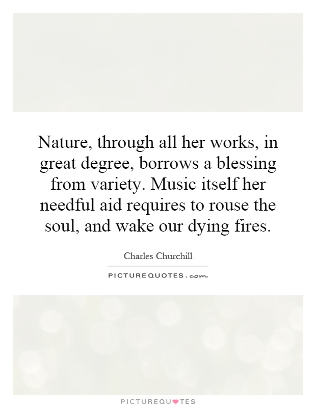 Nature, through all her works, in great degree, borrows a blessing from variety. Music itself her needful aid requires to rouse the soul, and wake our dying fires Picture Quote #1