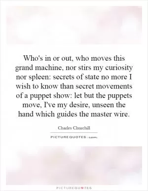 Who's in or out, who moves this grand machine, nor stirs my curiosity nor spleen: secrets of state no more I wish to know than secret movements of a puppet show: let but the puppets move, I've my desire, unseen the hand which guides the master wire Picture Quote #1