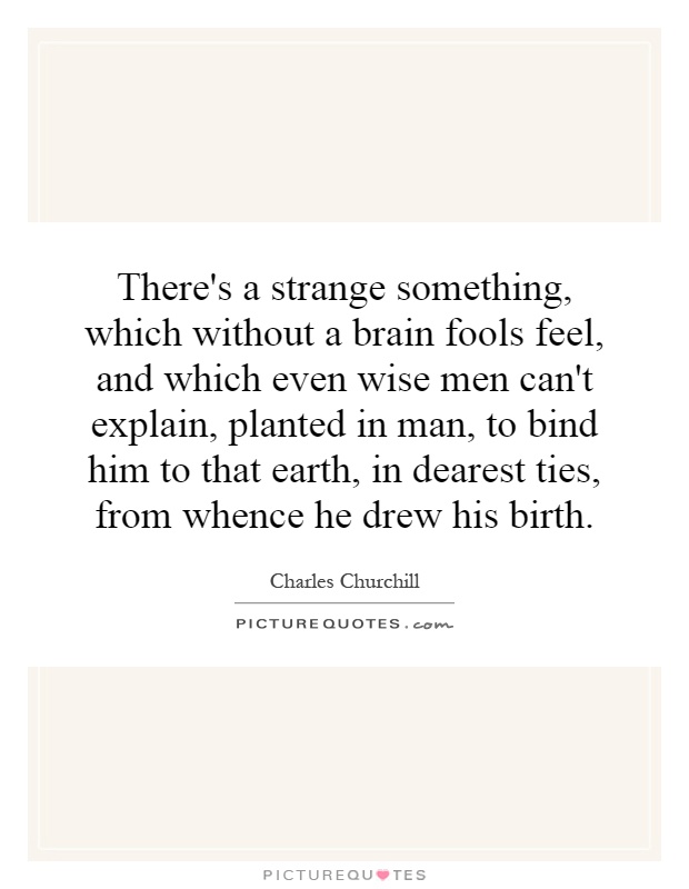 There's a strange something, which without a brain fools feel, and which even wise men can't explain, planted in man, to bind him to that earth, in dearest ties, from whence he drew his birth Picture Quote #1