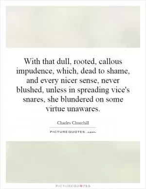 With that dull, rooted, callous impudence, which, dead to shame, and every nicer sense, never blushed, unless in spreading vice's snares, she blundered on some virtue unawares Picture Quote #1