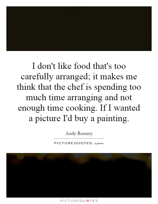 I don't like food that's too carefully arranged; it makes me think that the chef is spending too much time arranging and not enough time cooking. If I wanted a picture I'd buy a painting Picture Quote #1