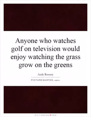 Anyone who watches golf on television would enjoy watching the grass grow on the greens Picture Quote #1