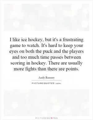 I like ice hockey, but it's a frustrating game to watch. It's hard to keep your eyes on both the puck and the players and too much time passes between scoring in hockey. There are usually more fights than there are points Picture Quote #1