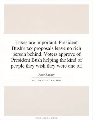 Taxes are important. President Bush's tax proposals leave no rich person behind. Voters approve of President Bush helping the kind of people they wish they were one of Picture Quote #1