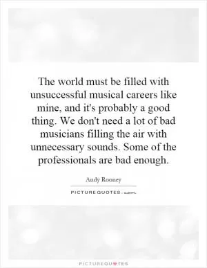 The world must be filled with unsuccessful musical careers like mine, and it's probably a good thing. We don't need a lot of bad musicians filling the air with unnecessary sounds. Some of the professionals are bad enough Picture Quote #1