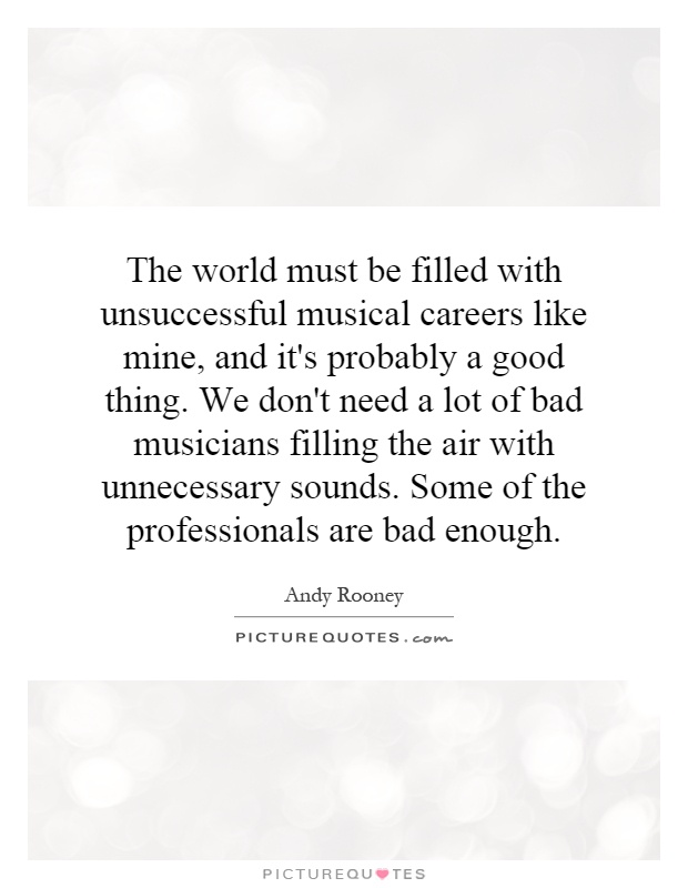 The world must be filled with unsuccessful musical careers like mine, and it's probably a good thing. We don't need a lot of bad musicians filling the air with unnecessary sounds. Some of the professionals are bad enough Picture Quote #1