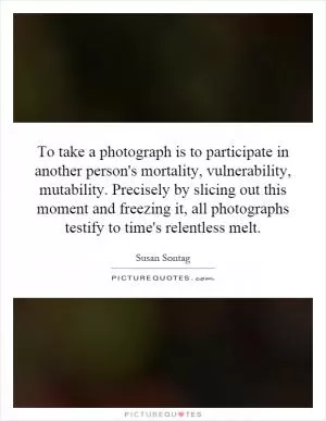 To take a photograph is to participate in another person's mortality, vulnerability, mutability. Precisely by slicing out this moment and freezing it, all photographs testify to time's relentless melt Picture Quote #1