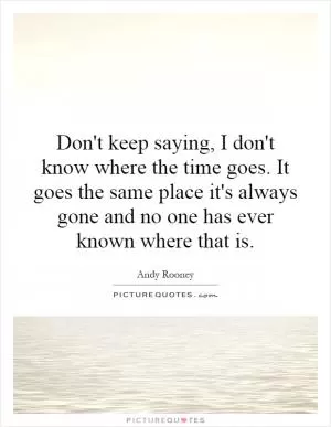 Don't keep saying, I don't know where the time goes. It goes the same place it's always gone and no one has ever known where that is Picture Quote #1