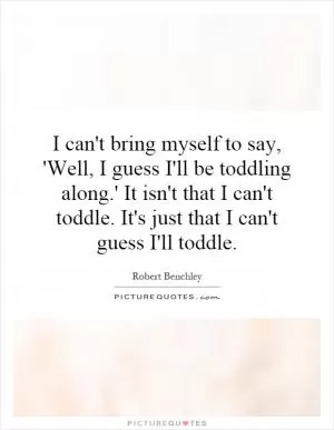 I can't bring myself to say, 'Well, I guess I'll be toddling along.' It isn't that I can't toddle. It's just that I can't guess I'll toddle Picture Quote #1