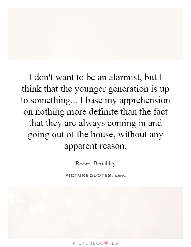 I don't want to be an alarmist, but I think that the younger generation is up to something... I base my apprehension on nothing more definite than the fact that they are always coming in and going out of the house, without any apparent reason Picture Quote #1
