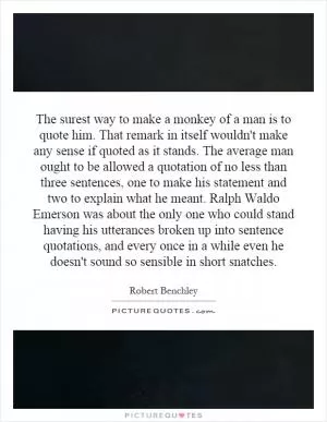The surest way to make a monkey of a man is to quote him. That remark in itself wouldn't make any sense if quoted as it stands. The average man ought to be allowed a quotation of no less than three sentences, one to make his statement and two to explain what he meant. Ralph Waldo Emerson was about the only one who could stand having his utterances broken up into sentence quotations, and every once in a while even he doesn't sound so sensible in short snatches Picture Quote #1