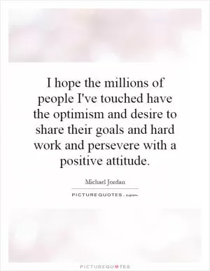 I hope the millions of people I've touched have the optimism and desire to share their goals and hard work and persevere with a positive attitude Picture Quote #1