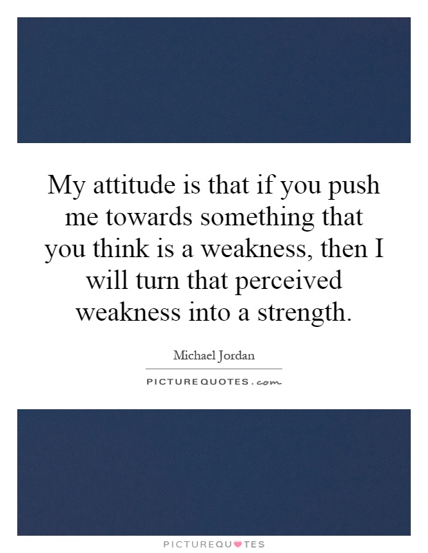 My attitude is that if you push me towards something that you think is a weakness, then I will turn that perceived weakness into a strength Picture Quote #1