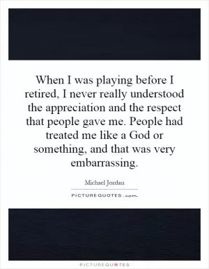 When I was playing before I retired, I never really understood the appreciation and the respect that people gave me. People had treated me like a God or something, and that was very embarrassing Picture Quote #1